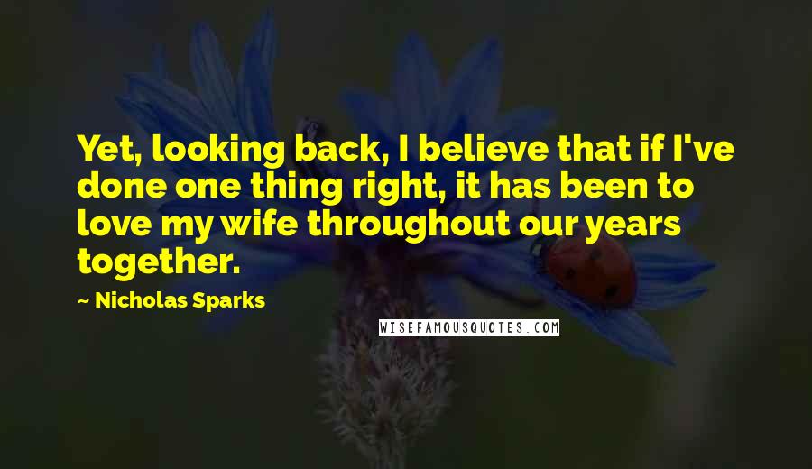 Nicholas Sparks Quotes: Yet, looking back, I believe that if I've done one thing right, it has been to love my wife throughout our years together.