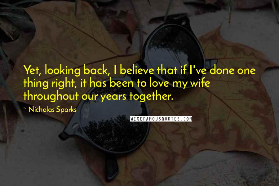 Nicholas Sparks Quotes: Yet, looking back, I believe that if I've done one thing right, it has been to love my wife throughout our years together.