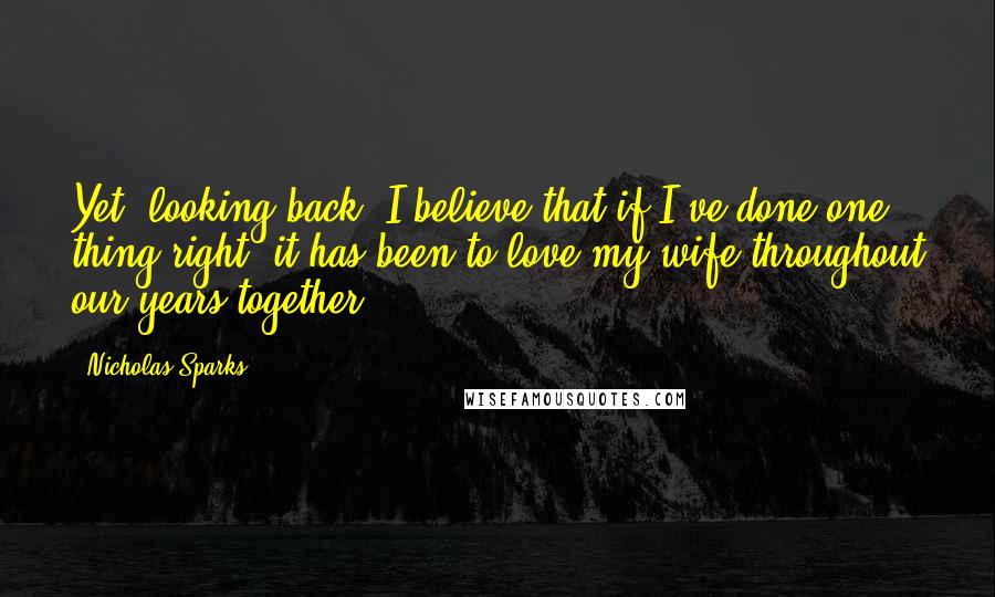 Nicholas Sparks Quotes: Yet, looking back, I believe that if I've done one thing right, it has been to love my wife throughout our years together.