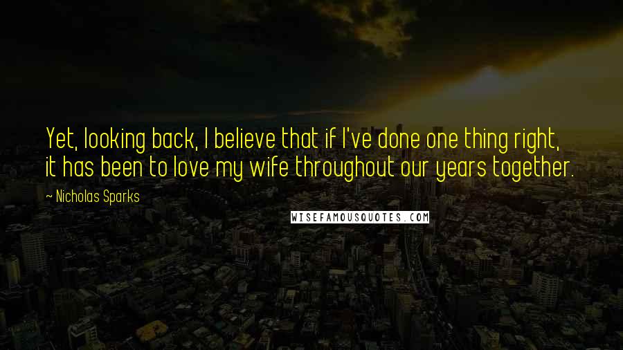 Nicholas Sparks Quotes: Yet, looking back, I believe that if I've done one thing right, it has been to love my wife throughout our years together.