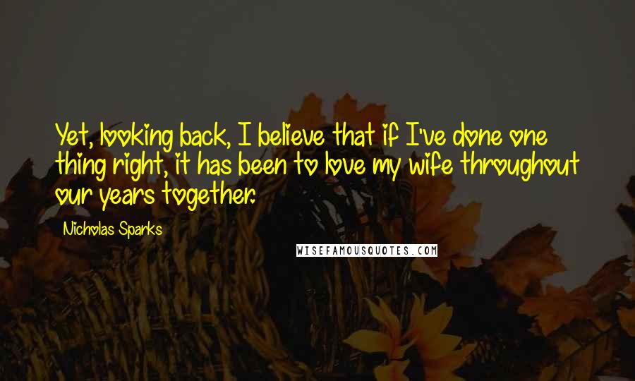 Nicholas Sparks Quotes: Yet, looking back, I believe that if I've done one thing right, it has been to love my wife throughout our years together.