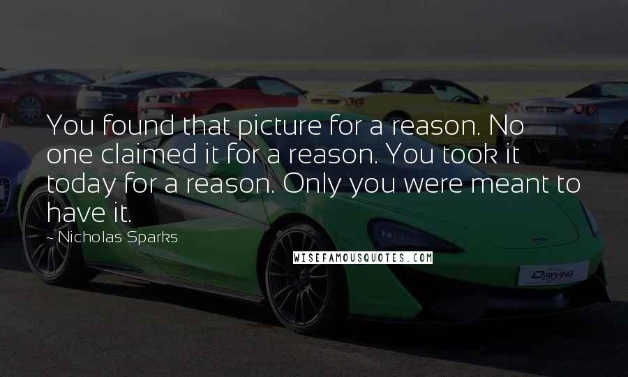 Nicholas Sparks Quotes: You found that picture for a reason. No one claimed it for a reason. You took it today for a reason. Only you were meant to have it.