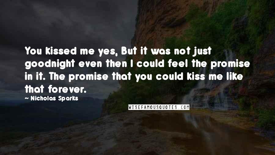 Nicholas Sparks Quotes: You kissed me yes, But it was not just goodnight even then I could feel the promise in it. The promise that you could kiss me like that forever.