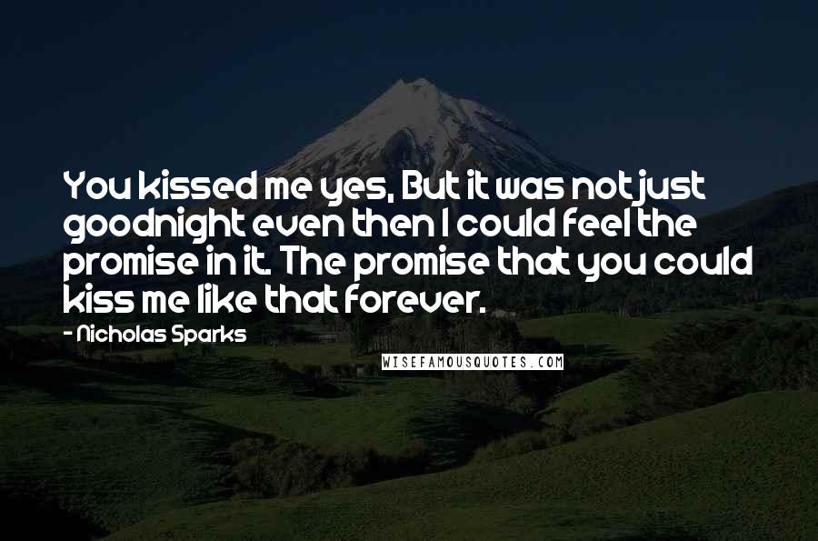 Nicholas Sparks Quotes: You kissed me yes, But it was not just goodnight even then I could feel the promise in it. The promise that you could kiss me like that forever.