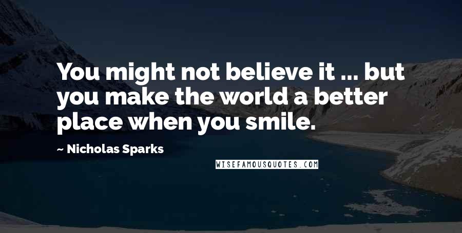 Nicholas Sparks Quotes: You might not believe it ... but you make the world a better place when you smile.