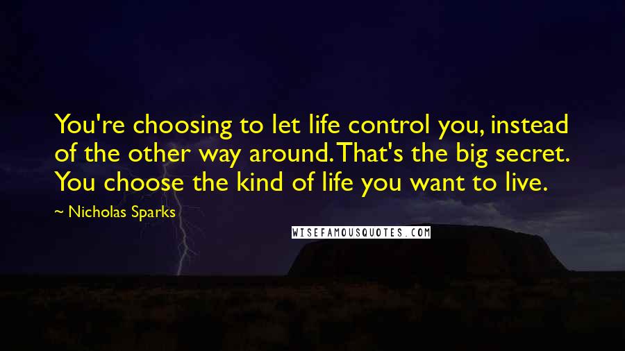 Nicholas Sparks Quotes: You're choosing to let life control you, instead of the other way around. That's the big secret. You choose the kind of life you want to live.