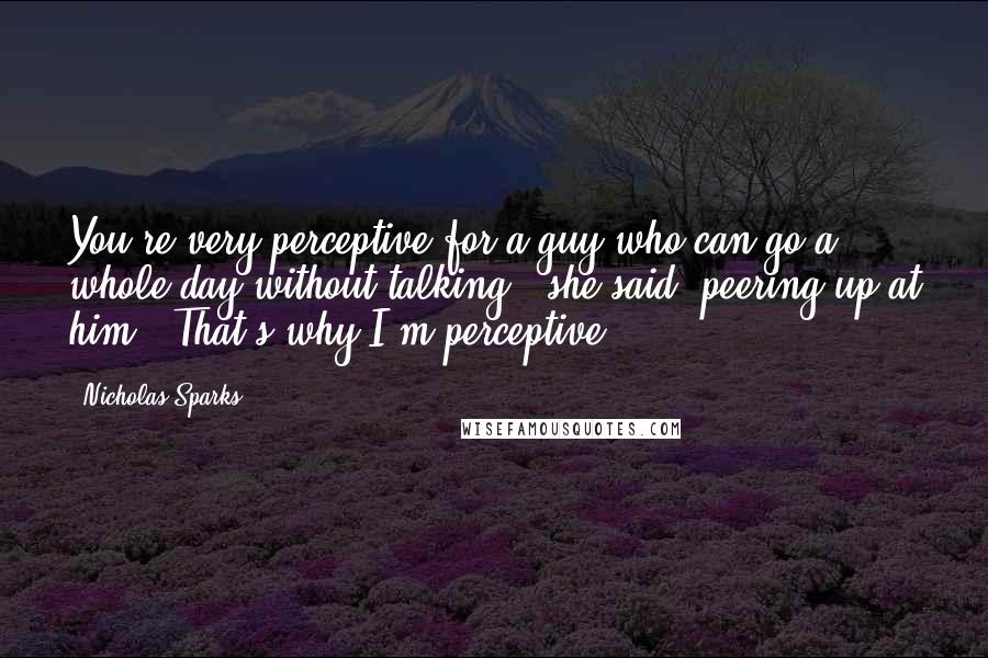 Nicholas Sparks Quotes: You're very perceptive for a guy who can go a whole day without talking," she said, peering up at him. "That's why I'm perceptive.