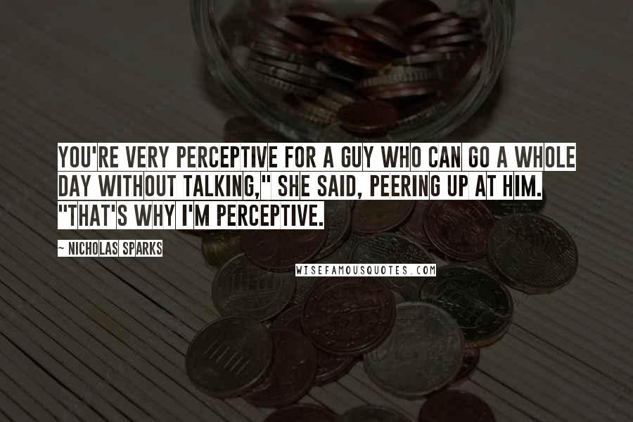 Nicholas Sparks Quotes: You're very perceptive for a guy who can go a whole day without talking," she said, peering up at him. "That's why I'm perceptive.