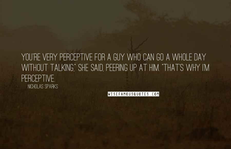 Nicholas Sparks Quotes: You're very perceptive for a guy who can go a whole day without talking," she said, peering up at him. "That's why I'm perceptive.