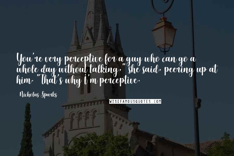 Nicholas Sparks Quotes: You're very perceptive for a guy who can go a whole day without talking," she said, peering up at him. "That's why I'm perceptive.