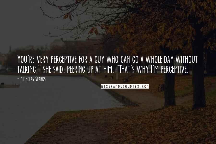 Nicholas Sparks Quotes: You're very perceptive for a guy who can go a whole day without talking," she said, peering up at him. "That's why I'm perceptive.