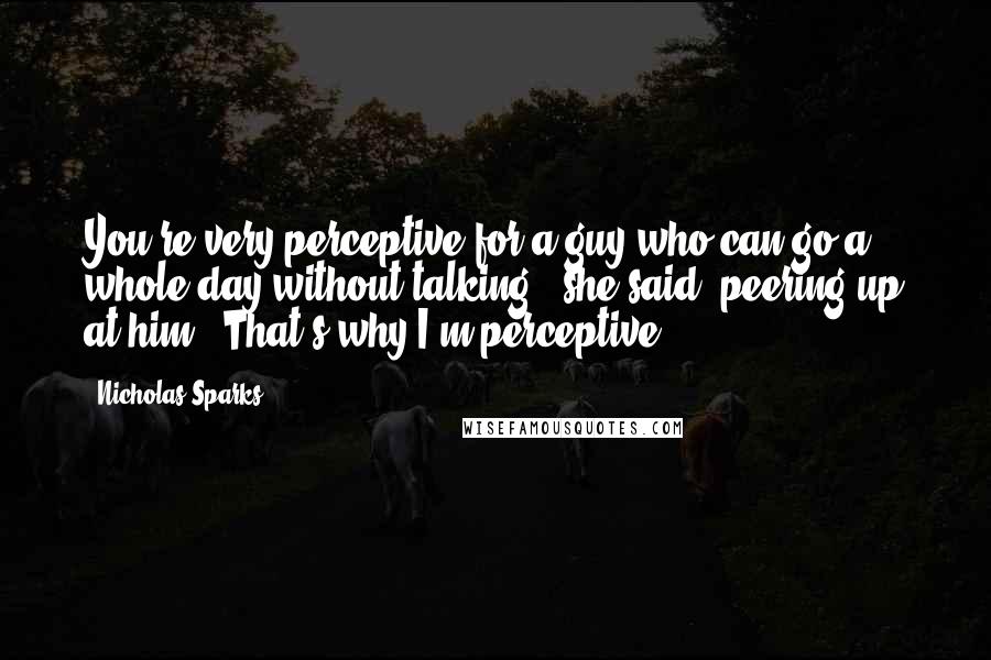 Nicholas Sparks Quotes: You're very perceptive for a guy who can go a whole day without talking," she said, peering up at him. "That's why I'm perceptive.