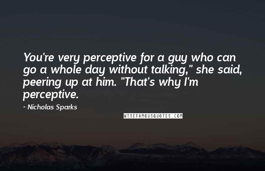 Nicholas Sparks Quotes: You're very perceptive for a guy who can go a whole day without talking," she said, peering up at him. "That's why I'm perceptive.