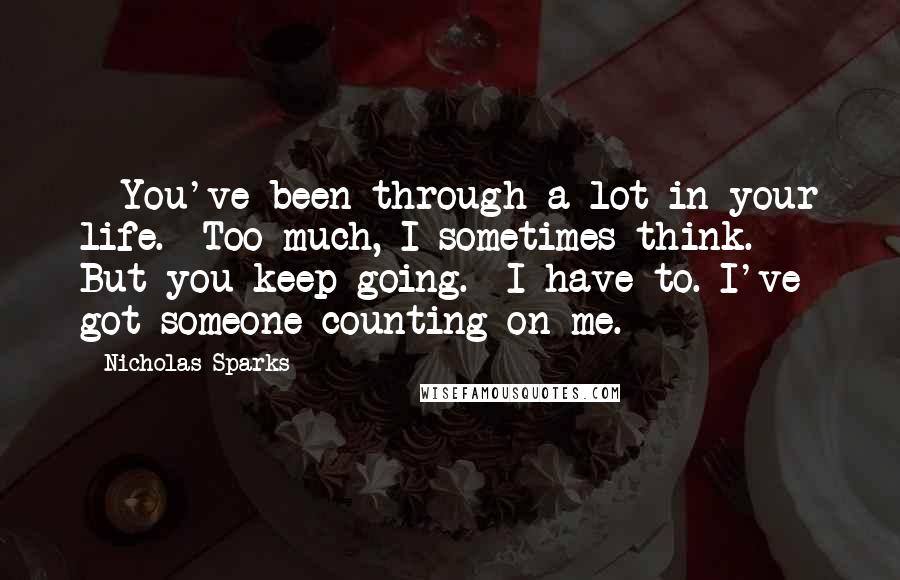 Nicholas Sparks Quotes: - You've been through a lot in your life.- Too much, I sometimes think.- But you keep going.- I have to. I've got someone counting on me.