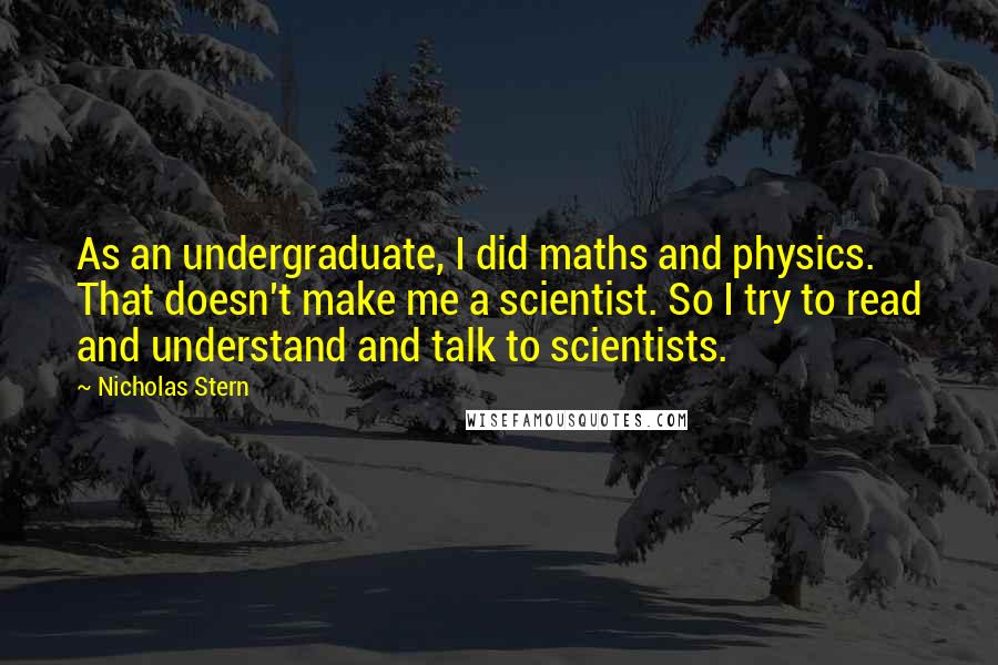 Nicholas Stern Quotes: As an undergraduate, I did maths and physics. That doesn't make me a scientist. So I try to read and understand and talk to scientists.