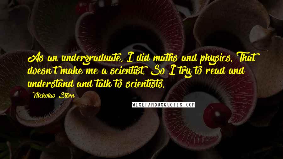 Nicholas Stern Quotes: As an undergraduate, I did maths and physics. That doesn't make me a scientist. So I try to read and understand and talk to scientists.