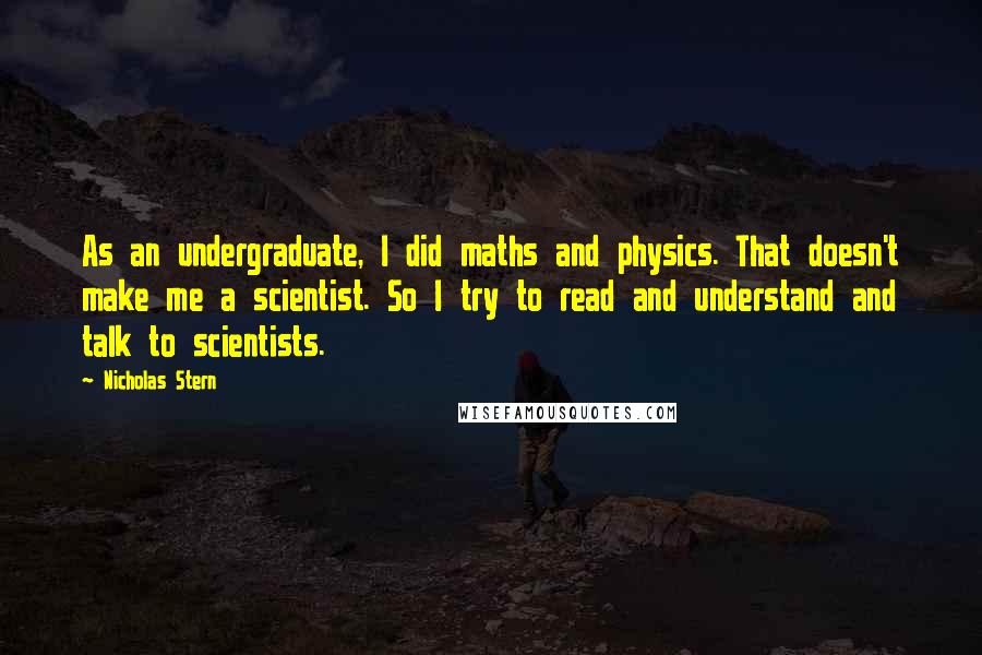 Nicholas Stern Quotes: As an undergraduate, I did maths and physics. That doesn't make me a scientist. So I try to read and understand and talk to scientists.