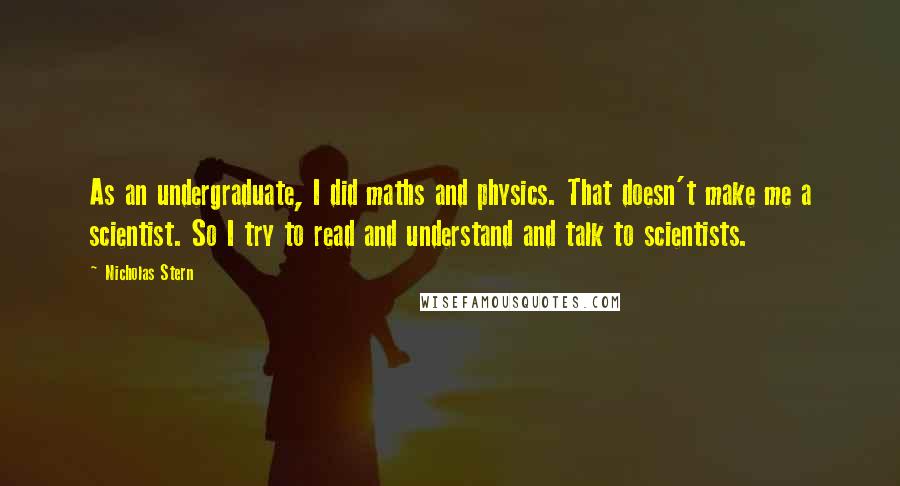 Nicholas Stern Quotes: As an undergraduate, I did maths and physics. That doesn't make me a scientist. So I try to read and understand and talk to scientists.