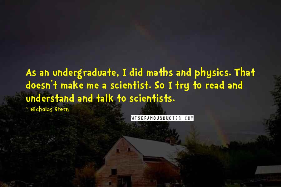 Nicholas Stern Quotes: As an undergraduate, I did maths and physics. That doesn't make me a scientist. So I try to read and understand and talk to scientists.