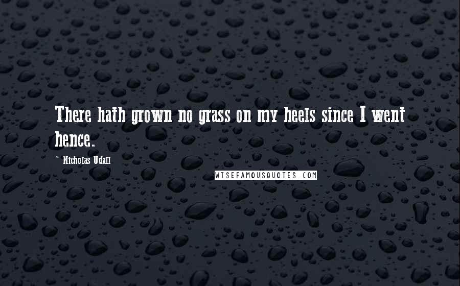 Nicholas Udall Quotes: There hath grown no grass on my heels since I went hence.