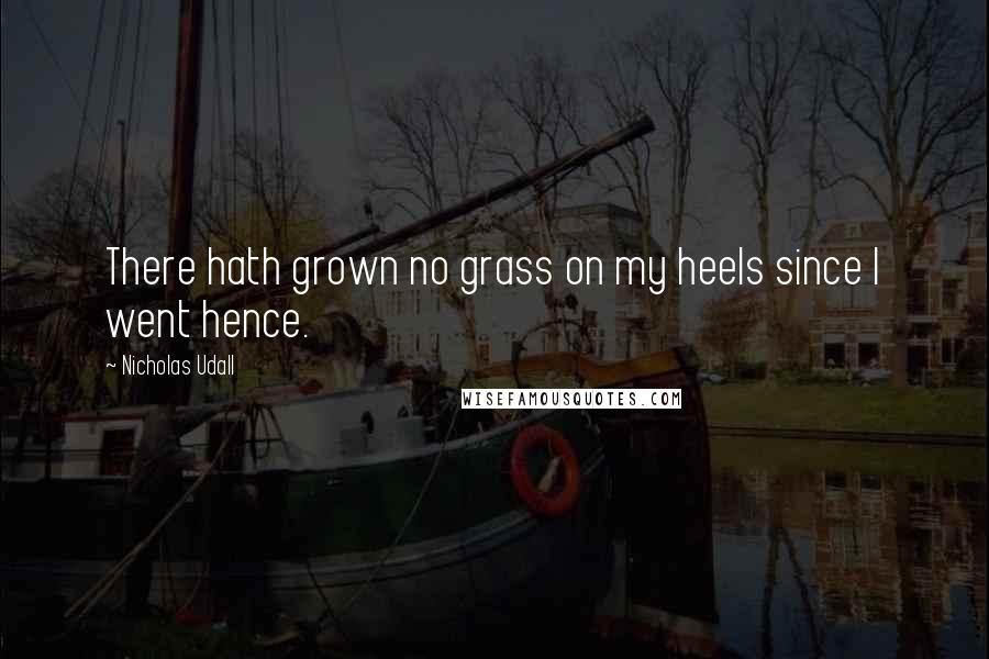 Nicholas Udall Quotes: There hath grown no grass on my heels since I went hence.