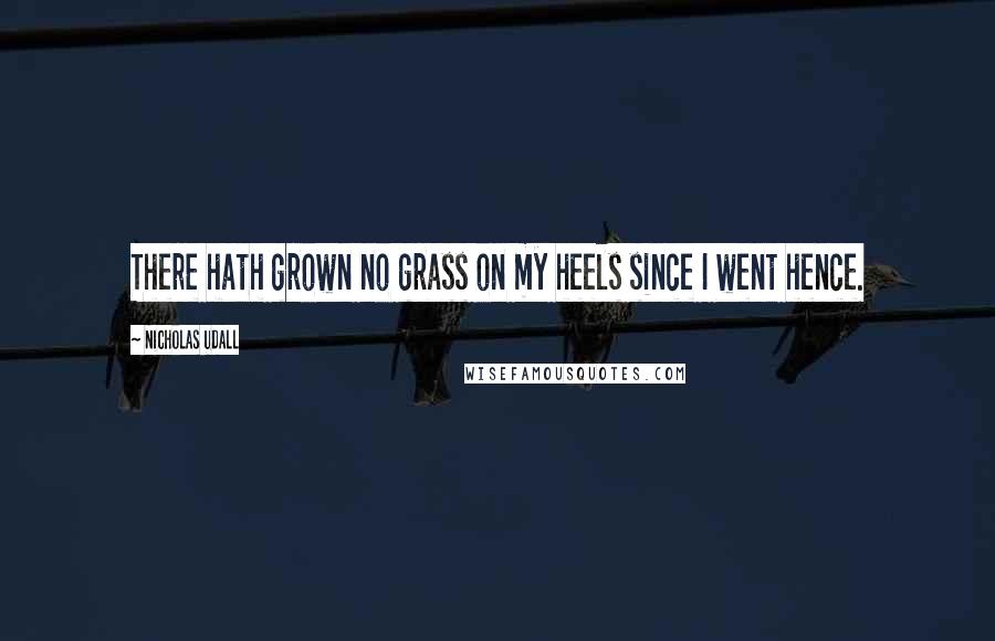 Nicholas Udall Quotes: There hath grown no grass on my heels since I went hence.