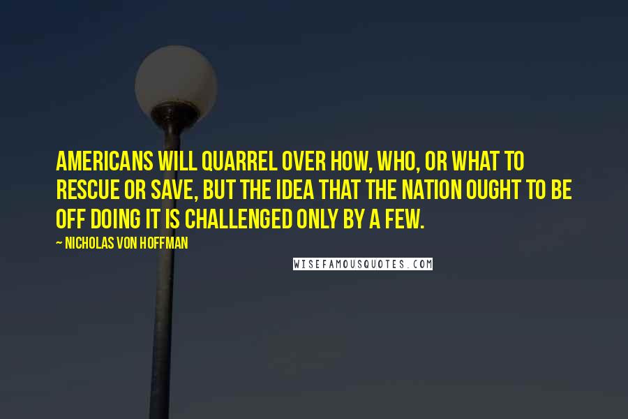 Nicholas Von Hoffman Quotes: Americans will quarrel over how, who, or what to rescue or save, but the idea that the nation ought to be off doing it is challenged only by a few.