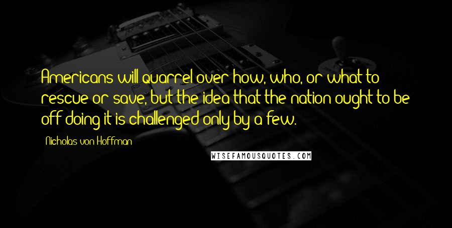 Nicholas Von Hoffman Quotes: Americans will quarrel over how, who, or what to rescue or save, but the idea that the nation ought to be off doing it is challenged only by a few.