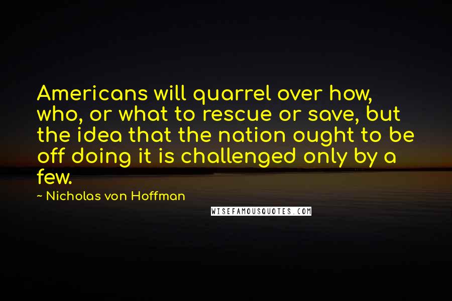 Nicholas Von Hoffman Quotes: Americans will quarrel over how, who, or what to rescue or save, but the idea that the nation ought to be off doing it is challenged only by a few.