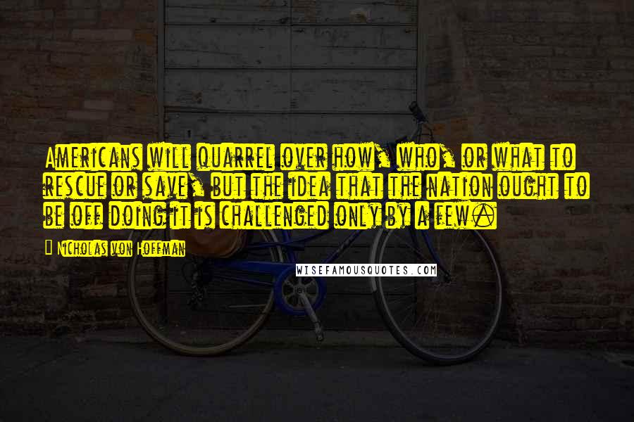 Nicholas Von Hoffman Quotes: Americans will quarrel over how, who, or what to rescue or save, but the idea that the nation ought to be off doing it is challenged only by a few.