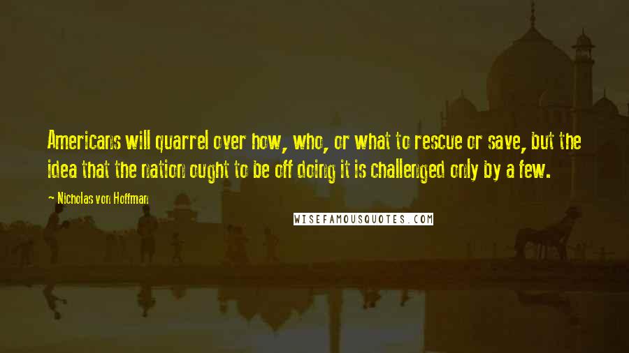 Nicholas Von Hoffman Quotes: Americans will quarrel over how, who, or what to rescue or save, but the idea that the nation ought to be off doing it is challenged only by a few.