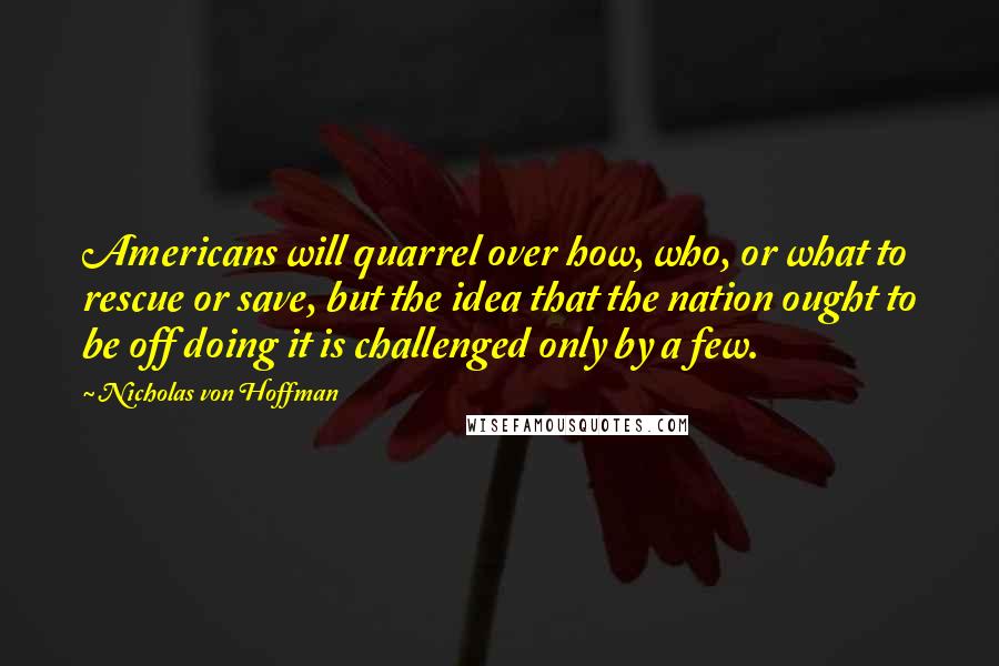 Nicholas Von Hoffman Quotes: Americans will quarrel over how, who, or what to rescue or save, but the idea that the nation ought to be off doing it is challenged only by a few.