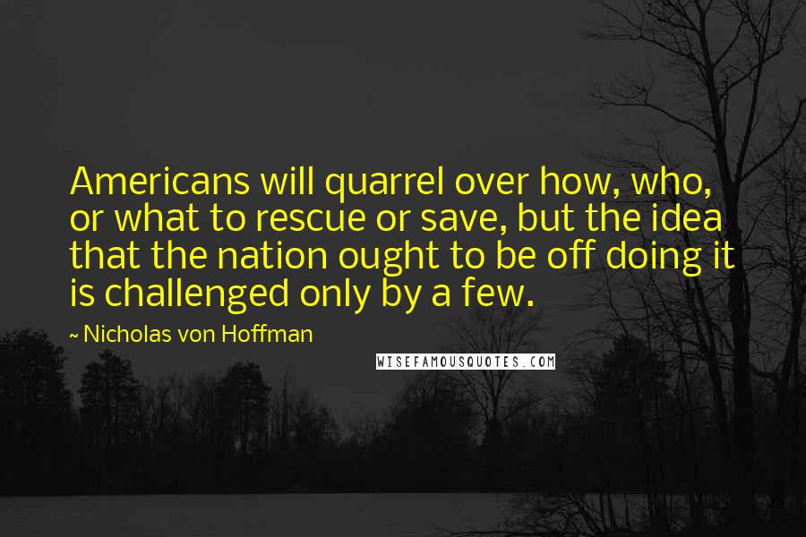 Nicholas Von Hoffman Quotes: Americans will quarrel over how, who, or what to rescue or save, but the idea that the nation ought to be off doing it is challenged only by a few.