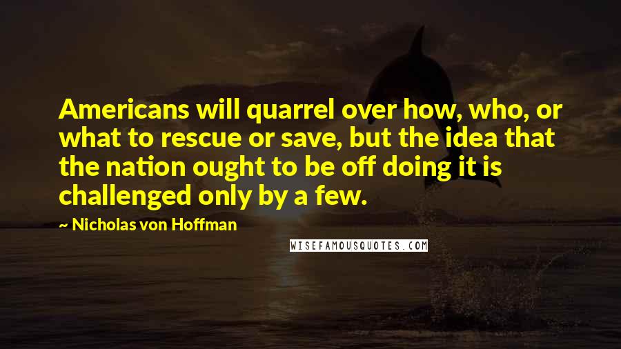 Nicholas Von Hoffman Quotes: Americans will quarrel over how, who, or what to rescue or save, but the idea that the nation ought to be off doing it is challenged only by a few.