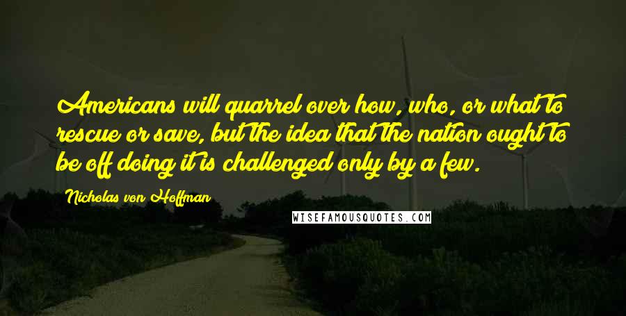 Nicholas Von Hoffman Quotes: Americans will quarrel over how, who, or what to rescue or save, but the idea that the nation ought to be off doing it is challenged only by a few.