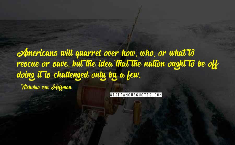 Nicholas Von Hoffman Quotes: Americans will quarrel over how, who, or what to rescue or save, but the idea that the nation ought to be off doing it is challenged only by a few.