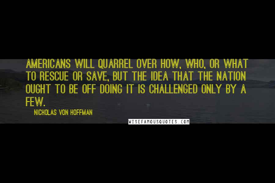 Nicholas Von Hoffman Quotes: Americans will quarrel over how, who, or what to rescue or save, but the idea that the nation ought to be off doing it is challenged only by a few.