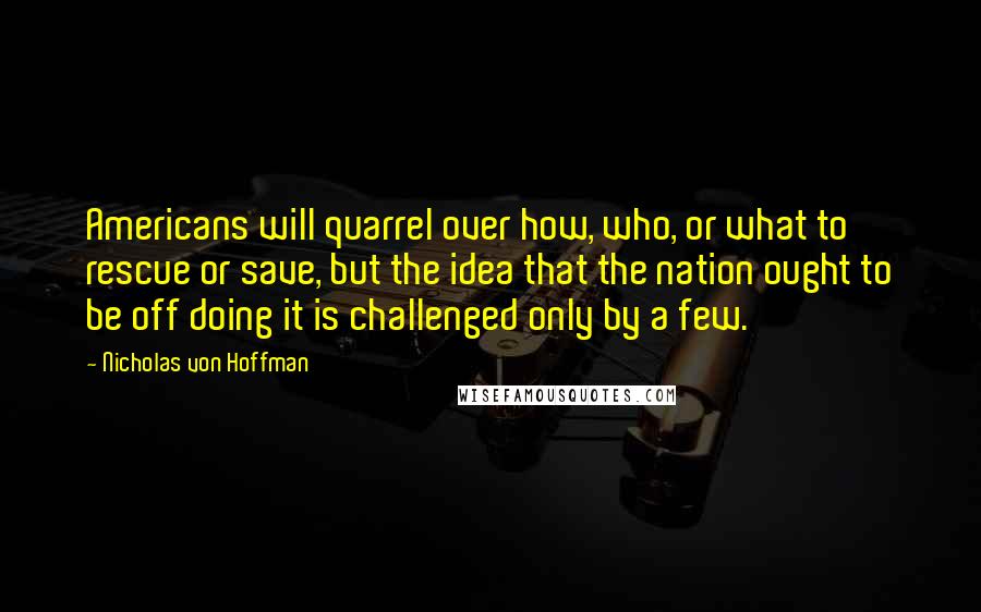 Nicholas Von Hoffman Quotes: Americans will quarrel over how, who, or what to rescue or save, but the idea that the nation ought to be off doing it is challenged only by a few.