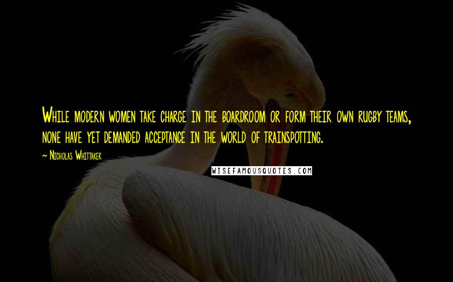 Nicholas Whittaker Quotes: While modern women take charge in the boardroom or form their own rugby teams, none have yet demanded acceptance in the world of trainspotting.