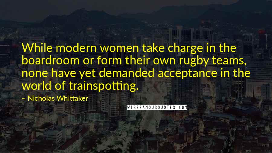 Nicholas Whittaker Quotes: While modern women take charge in the boardroom or form their own rugby teams, none have yet demanded acceptance in the world of trainspotting.