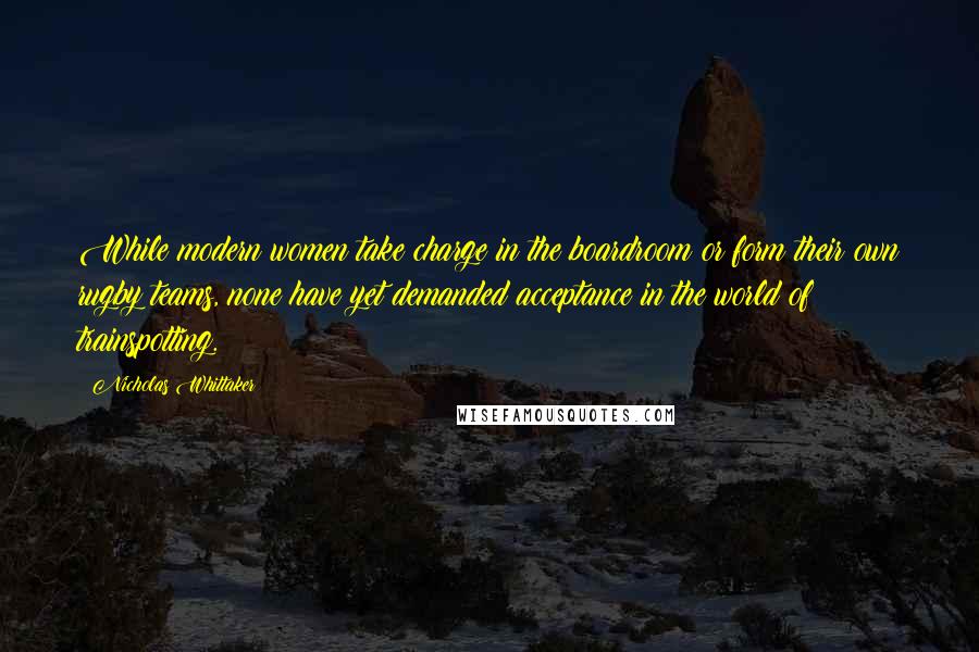 Nicholas Whittaker Quotes: While modern women take charge in the boardroom or form their own rugby teams, none have yet demanded acceptance in the world of trainspotting.