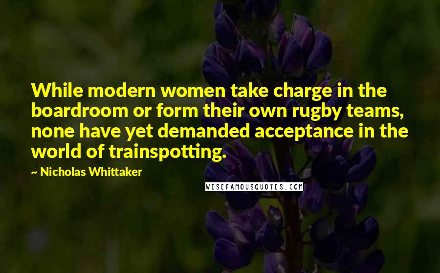 Nicholas Whittaker Quotes: While modern women take charge in the boardroom or form their own rugby teams, none have yet demanded acceptance in the world of trainspotting.