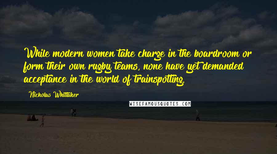 Nicholas Whittaker Quotes: While modern women take charge in the boardroom or form their own rugby teams, none have yet demanded acceptance in the world of trainspotting.