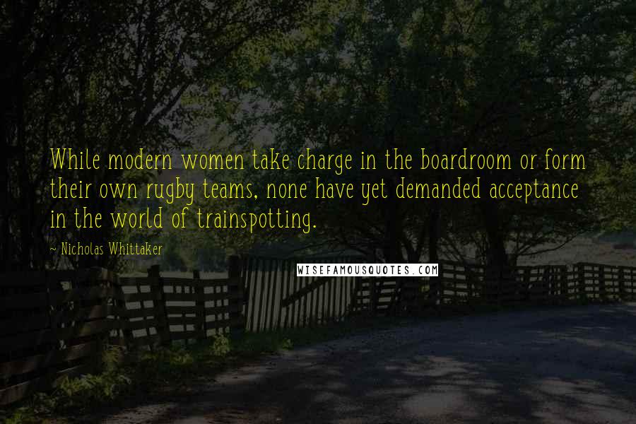 Nicholas Whittaker Quotes: While modern women take charge in the boardroom or form their own rugby teams, none have yet demanded acceptance in the world of trainspotting.