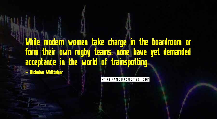 Nicholas Whittaker Quotes: While modern women take charge in the boardroom or form their own rugby teams, none have yet demanded acceptance in the world of trainspotting.