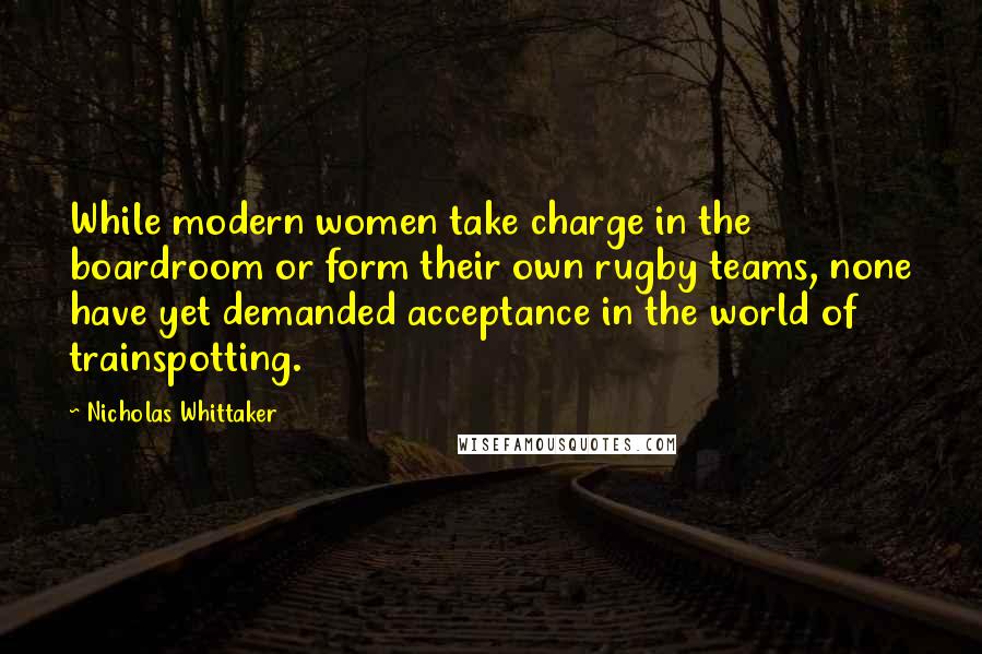 Nicholas Whittaker Quotes: While modern women take charge in the boardroom or form their own rugby teams, none have yet demanded acceptance in the world of trainspotting.