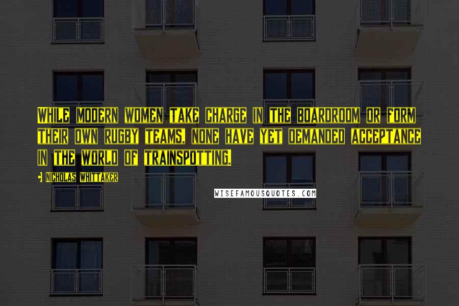 Nicholas Whittaker Quotes: While modern women take charge in the boardroom or form their own rugby teams, none have yet demanded acceptance in the world of trainspotting.