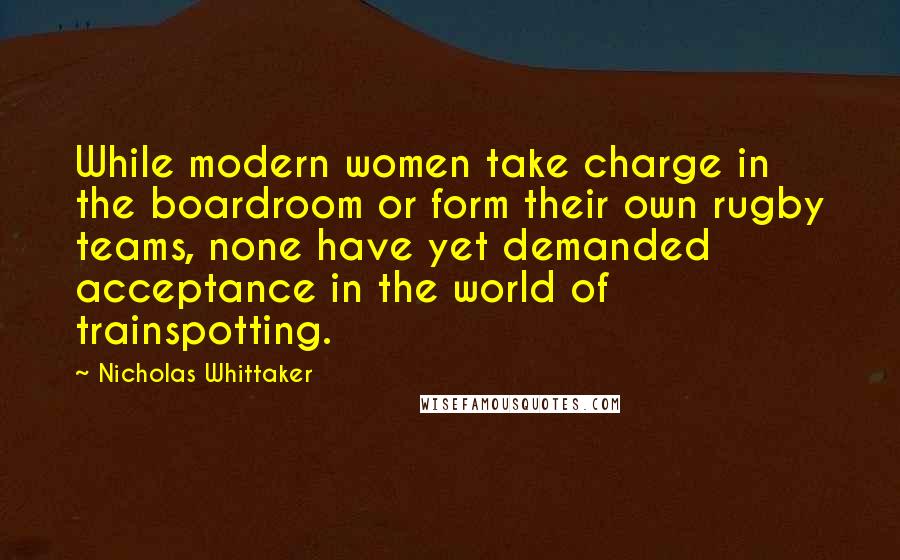 Nicholas Whittaker Quotes: While modern women take charge in the boardroom or form their own rugby teams, none have yet demanded acceptance in the world of trainspotting.