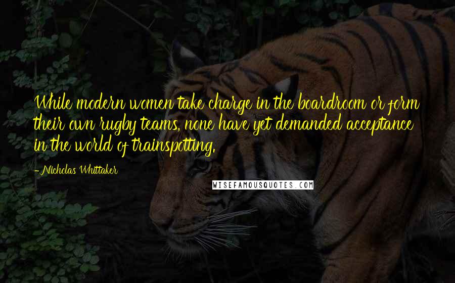 Nicholas Whittaker Quotes: While modern women take charge in the boardroom or form their own rugby teams, none have yet demanded acceptance in the world of trainspotting.