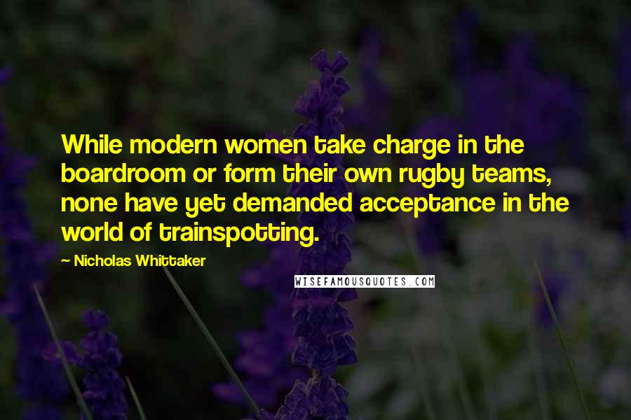 Nicholas Whittaker Quotes: While modern women take charge in the boardroom or form their own rugby teams, none have yet demanded acceptance in the world of trainspotting.